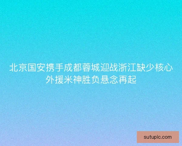 北京国安携手成都蓉城迎战浙江缺少核心外援米神胜负悬念再起