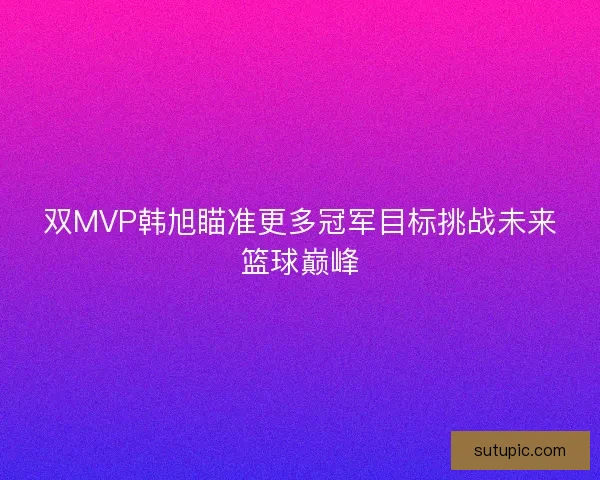 双MVP韩旭瞄准更多冠军目标挑战未来篮球巅峰